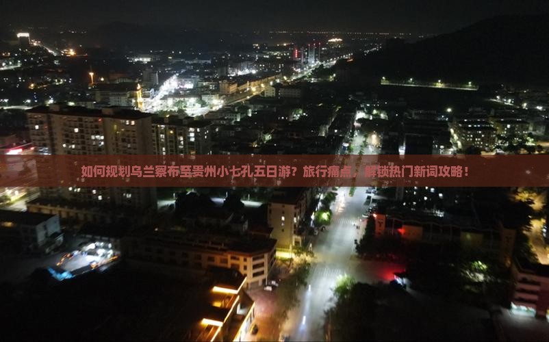 如何规划乌兰察布至贵州小七孔五日游？旅行痛点，解锁热门新词攻略！