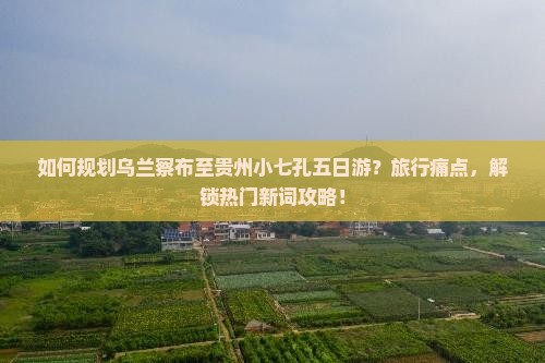 如何规划乌兰察布至贵州小七孔五日游？旅行痛点，解锁热门新词攻略！