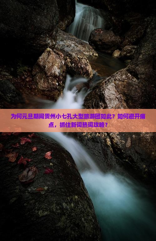 为何元旦期间贵州小七孔大型旅游团如此？如何避开痛点，抓住新词热词攻略？