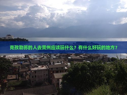 克孜勒苏的人去贵州应该玩什么？有什么好玩的地方？