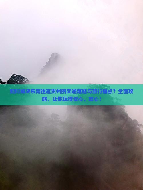 如何解决东莞往返贵州的交通难题与旅行痛点？全面攻略，让你玩得安心、放心！