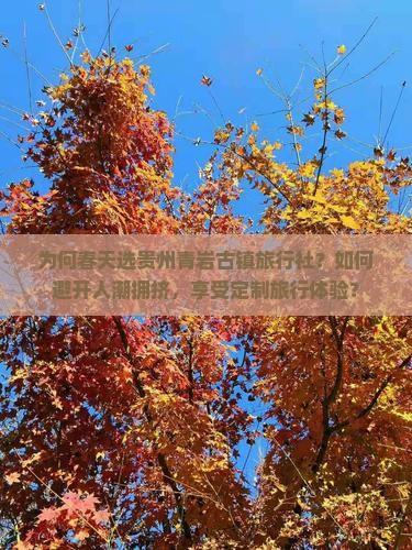 为何春天选贵州青岩古镇旅行社？如何避开人潮拥挤，享受定制旅行体验？