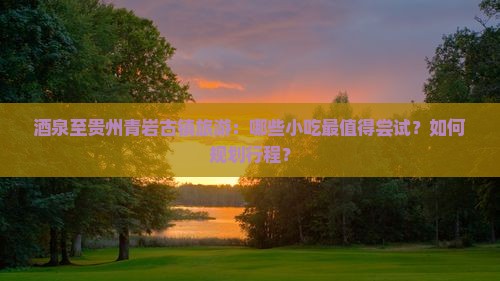 酒泉至贵州青岩古镇旅游：哪些小吃最值得尝试？如何规划行程？