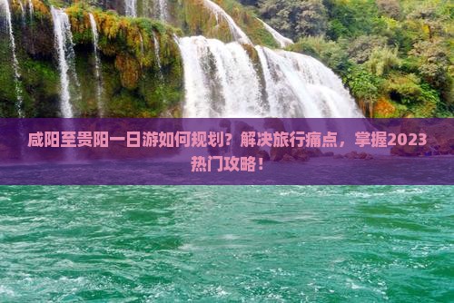 咸阳至贵阳一日游如何规划？解决旅行痛点，掌握2023热门攻略！
