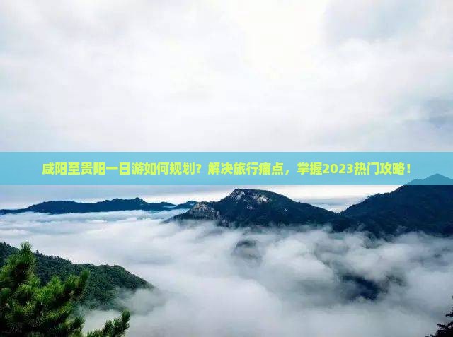 咸阳至贵阳一日游如何规划？解决旅行痛点，掌握2023热门攻略！