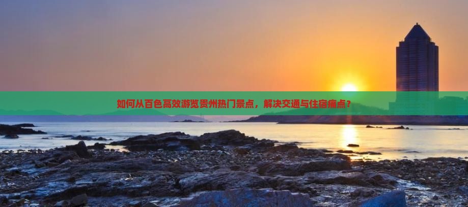 如何从百色高效游览贵州热门景点，解决交通与住宿痛点？