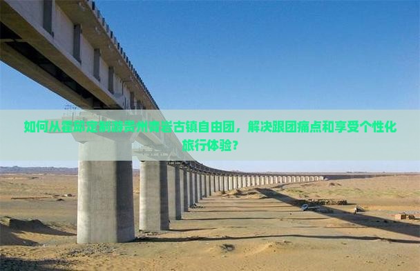 如何从霍邱定制游贵州青岩古镇自由团，解决跟团痛点和享受个性化旅行体验？
