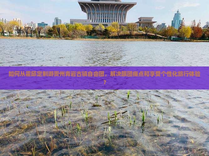 如何从霍邱定制游贵州青岩古镇自由团，解决跟团痛点和享受个性化旅行体验？