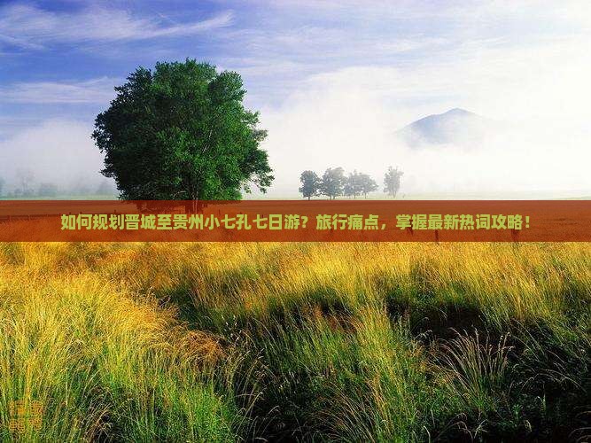 如何规划晋城至贵州小七孔七日游？旅行痛点，掌握最新热词攻略！