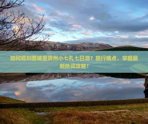 如何规划晋城至贵州小七孔七日游？旅行痛点，掌握最新热词攻略！