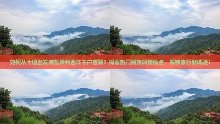 如何从十堰出发游览贵州西江千户苗寨？探索热门民族风情痛点，解锁旅行新体验！