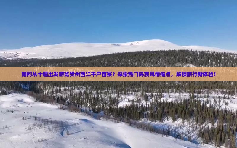 如何从十堰出发游览贵州西江千户苗寨？探索热门民族风情痛点，解锁旅行新体验！