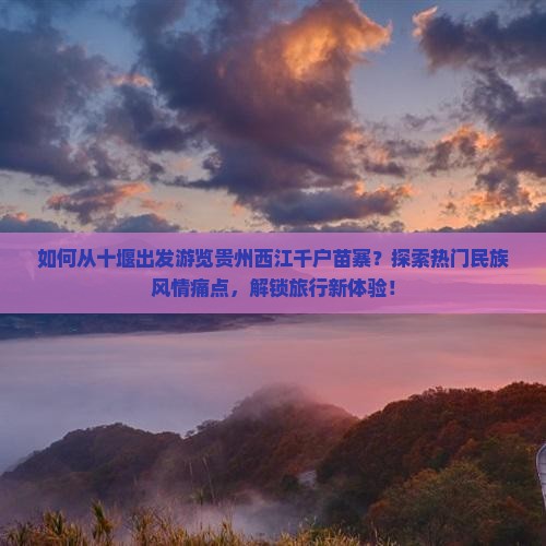 如何从十堰出发游览贵州西江千户苗寨？探索热门民族风情痛点，解锁旅行新体验！