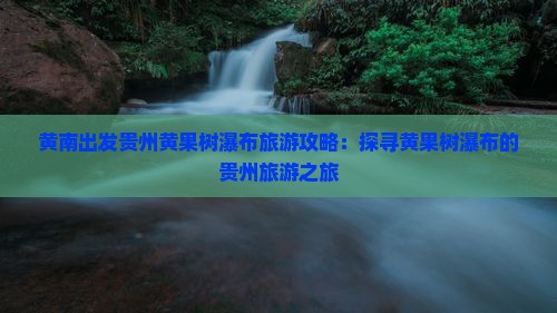 黄南出发贵州黄果树瀑布旅游攻略：探寻黄果树瀑布的贵州旅游之旅