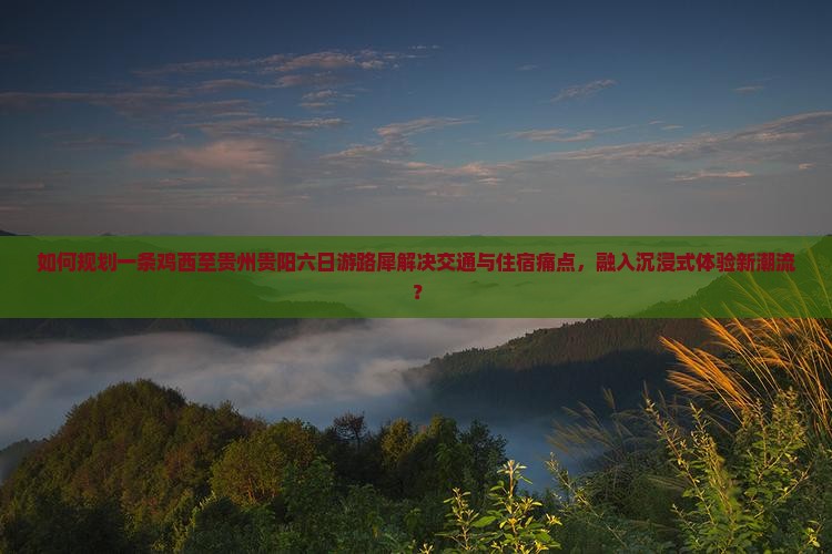 如何规划一条鸡西至贵州贵阳六日游路犀解决交通与住宿痛点，融入沉浸式体验新潮流？