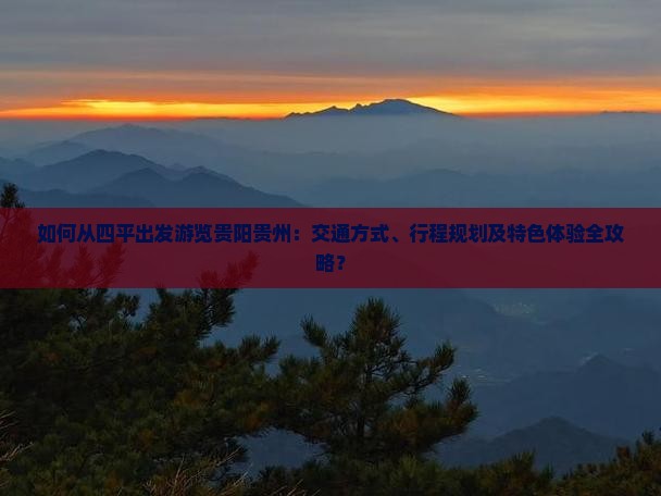 如何从四平出发游览贵阳贵州：交通方式、行程规划及特色体验全攻略？