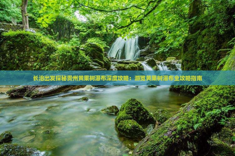长治出发探秘贵州黄果树瀑布深度攻略：游览黄果树瀑布全攻略指南