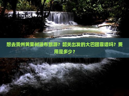 想去贵州黄果树瀑布旅游？韶关出发的大巴团靠谱吗？费用是多少？