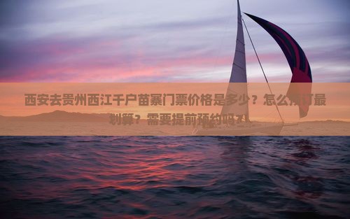 西安去贵州西江千户苗寨门票价格是多少？怎么预订最划算？需要提前预约吗？