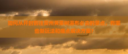 如何从开封前往贵州黄果树瀑布必去的景点，有哪些新玩法和痛点解决方案？