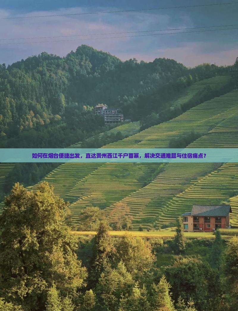 如何在烟台便捷出发，直达贵州西江千户苗寨，解决交通难题与住宿痛点？