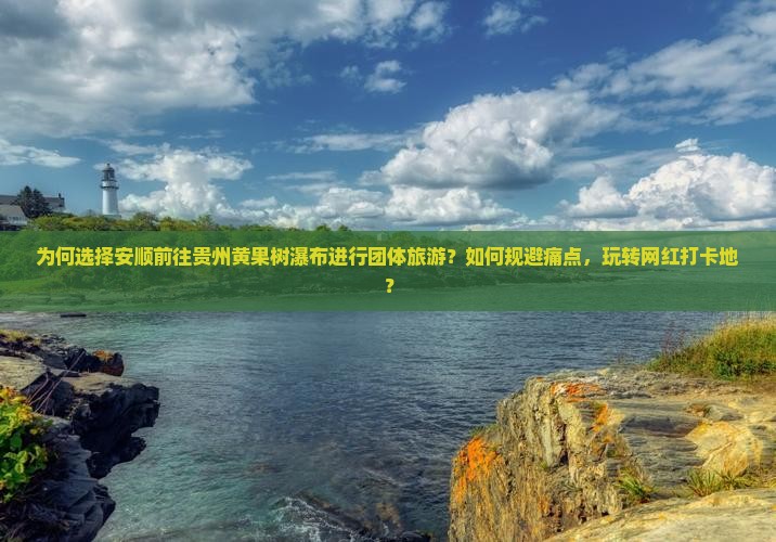 为何选择安顺前往贵州黄果树瀑布进行团体旅游？如何规避痛点，玩转网红打卡地？