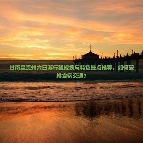 甘南至贵州六日游行程规划与特色景点推荐，如何安排食宿交通？