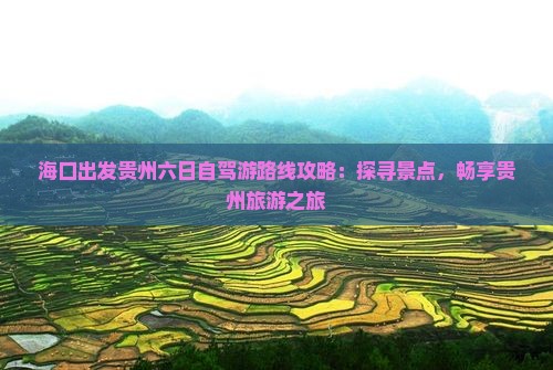 海口出发贵州六日自驾游路线攻略：探寻景点，畅享贵州旅游之旅
