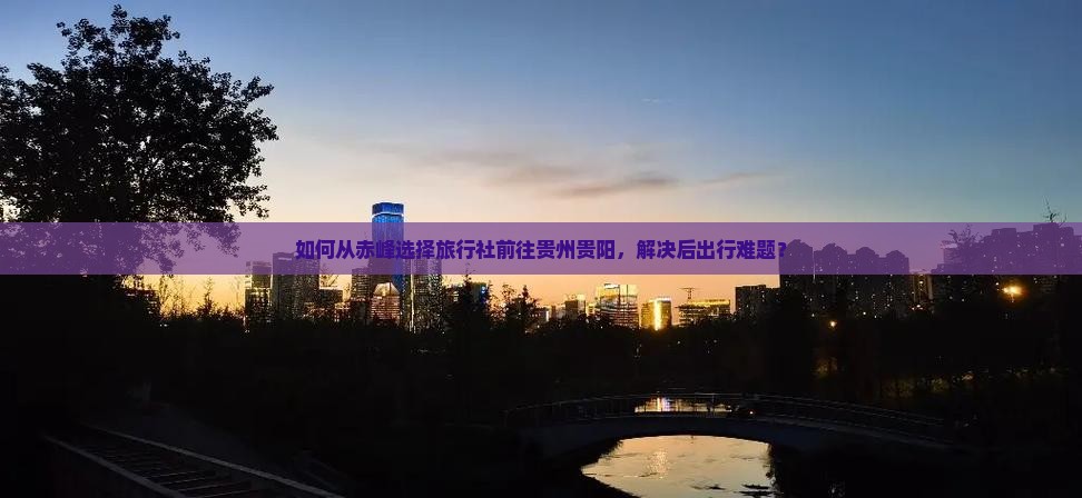 如何从赤峰选择旅行社前往贵州贵阳，解决后出行难题？