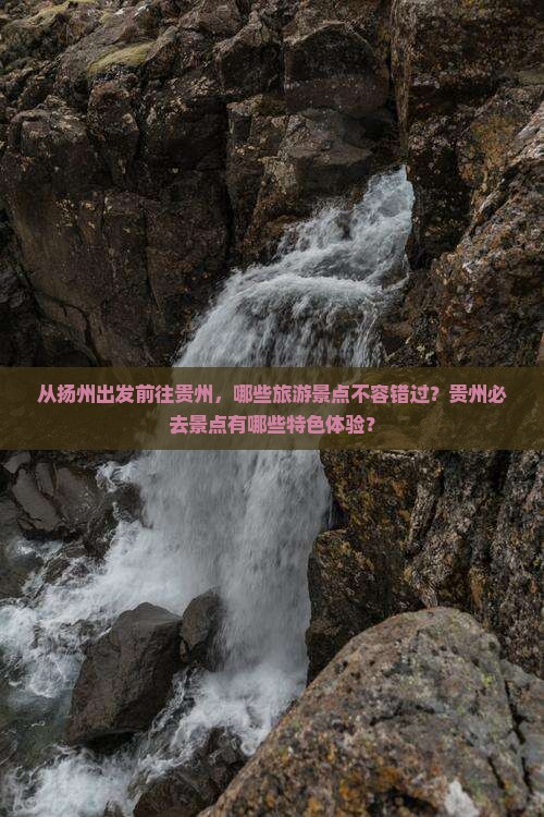 从扬州出发前往贵州，哪些旅游景点不容错过？贵州必去景点有哪些特色体验？