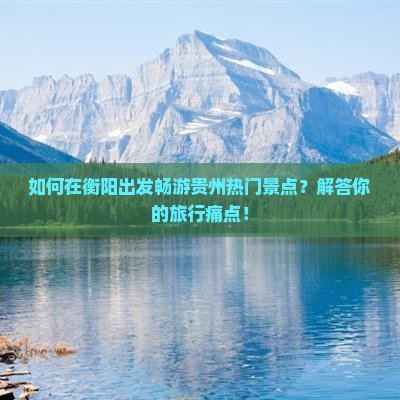如何在衡阳出发畅游贵州热门景点？解答你的旅行痛点！