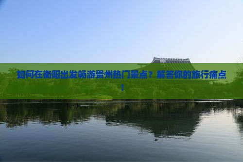 如何在衡阳出发畅游贵州热门景点？解答你的旅行痛点！