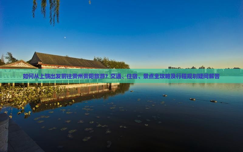 如何从上饶出发前往贵州贵阳旅游?交通、住宿、景点全攻略及行程规划疑问解答 如何从上饶出发前往贵州贵阳旅游?交通、住宿、景点全攻略及行程规划疑问解答