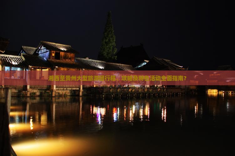 湘西至贵州大型旅游团行程、攻略及特色活动全面指南？