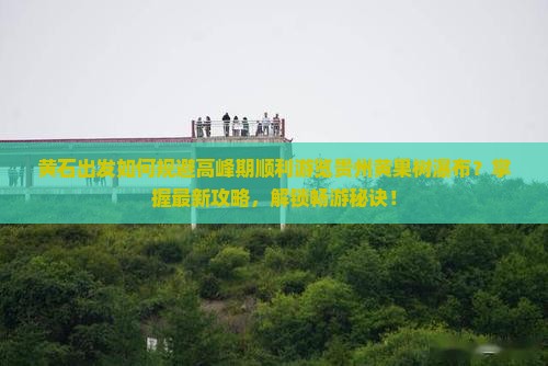 黄石出发如何规避高峰期顺利游览贵州黄果树瀑布？掌握最新攻略，解锁畅游秘诀！