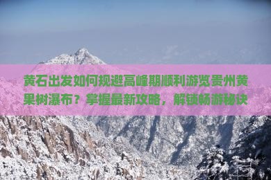 黄石出发如何规避高峰期顺利游览贵州黄果树瀑布？掌握最新攻略，解锁畅游秘诀！