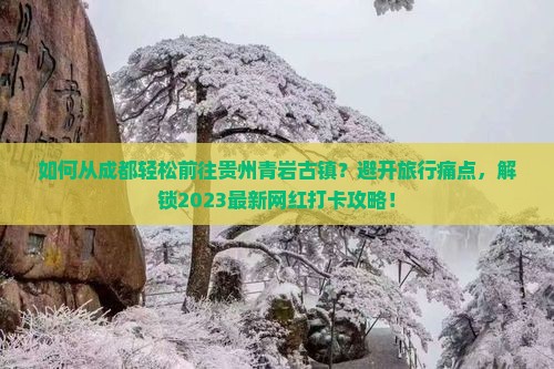 如何从成都轻松前往贵州青岩古镇？避开旅行痛点，解锁2023最新网红打卡攻略！