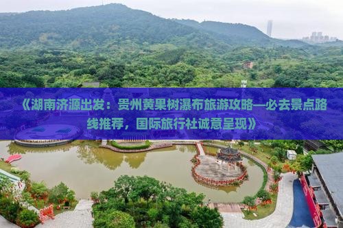 《湖南济源出发：贵州黄果树瀑布旅游攻略—必去景点路线推荐，国际旅行社诚意呈现》