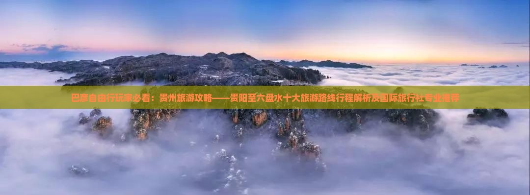 巴彦自由行玩家必看：贵州旅游攻略——贵阳至六盘水十大旅游路线行程解析及国际旅行社专业推荐