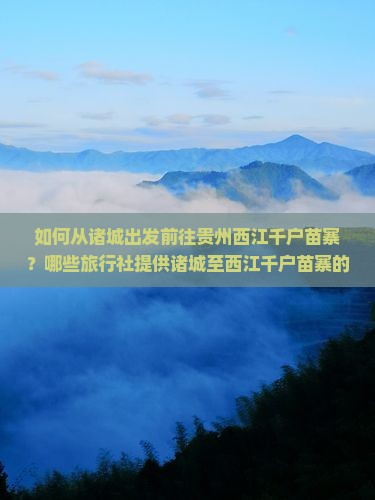 如何从诸城出发前往贵州西江千户苗寨？哪些旅行社提供诸城至西江千户苗寨的旅游服务？