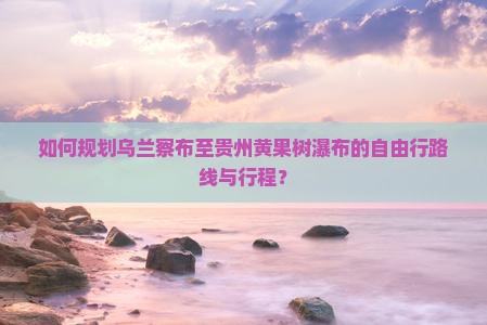 如何规划乌兰察布至贵州黄果树瀑布的自由行路线与行程？