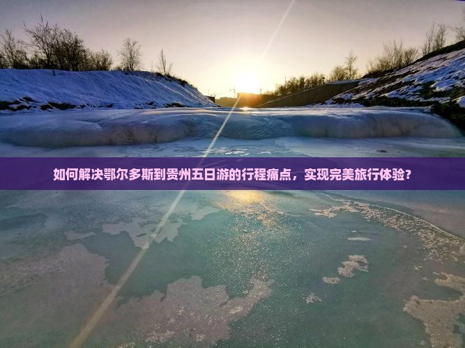 如何解决鄂尔多斯到贵州五日游的行程痛点，实现完美旅行体验？