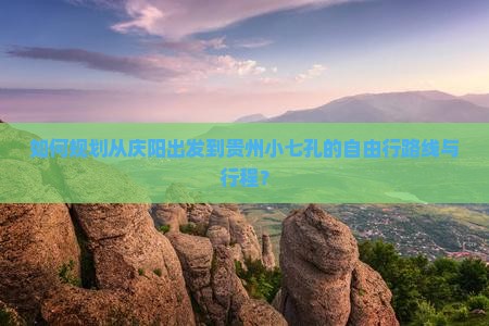 如何规划从庆阳出发到贵州小七孔的自由行路线与行程？