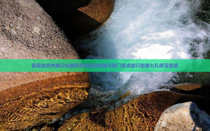 襄阳去贵州旅行社推荐贵州旅游攻略与热门景点旅行指南七孔桥深度游