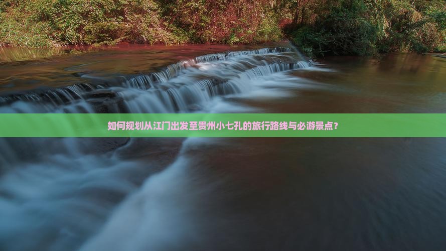 如何规划从江门出发至贵州小七孔的旅行路线与必游景点？