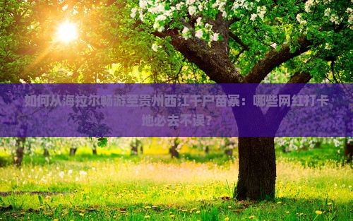 如何从海拉尔畅游至贵州西江千户苗寨：哪些网红打卡地必去不误？