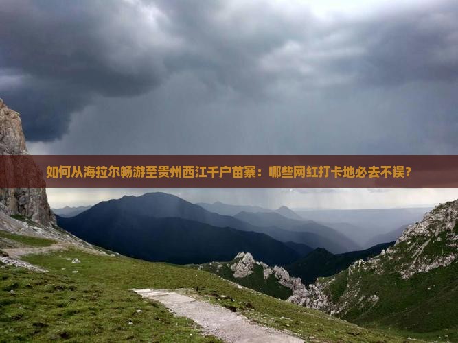 如何从海拉尔畅游至贵州西江千户苗寨：哪些网红打卡地必去不误？