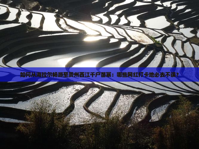 如何从海拉尔畅游至贵州西江千户苗寨：哪些网红打卡地必去不误？