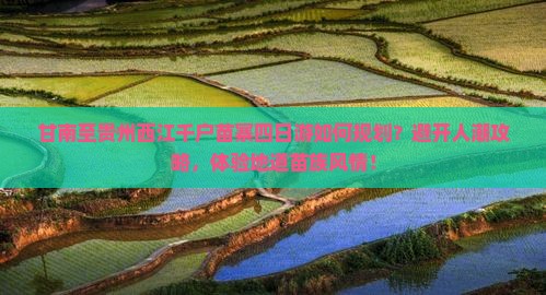 甘南至贵州西江千户苗寨四日游如何规划？避开人潮攻略，体验地道苗族风情！