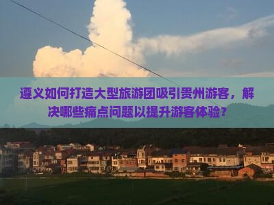 遵义如何打造大型旅游团吸引贵州游客，解决哪些痛点问题以提升游客体验？